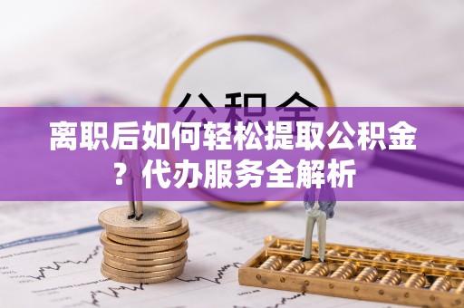 鲅鱼圈离职后如何轻松提取公积金？代办服务全解析