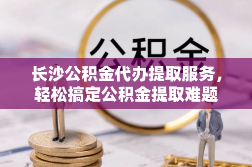 鲅鱼圈长沙公积金代办提取服务，轻松搞定公积金提取难题
