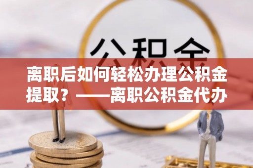 鲅鱼圈离职后如何轻松办理公积金提取？——离职公积金代办提取服务详解