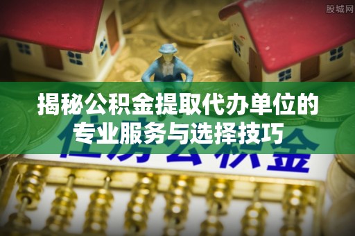 鲅鱼圈揭秘公积金提取代办单位的专业服务与选择技巧
