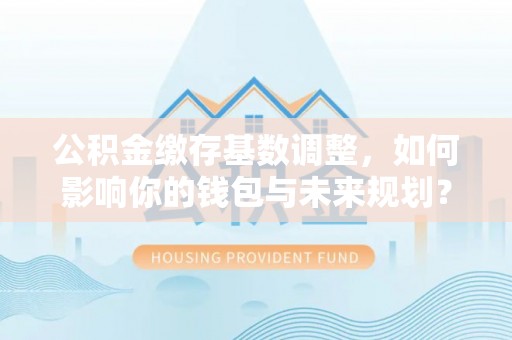 鲅鱼圈公积金缴存基数调整，如何影响你的钱包与未来规划？