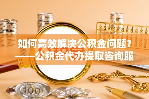 鲅鱼圈如何高效解决公积金问题？——公积金代办提取咨询服务指南