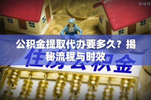鲅鱼圈公积金提取代办要多久？揭秘流程与时效