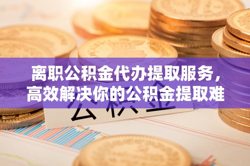 鲅鱼圈离职公积金代办提取服务，高效解决你的公积金提取难题