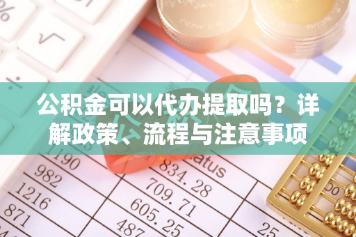 鲅鱼圈公积金可以代办提取吗？详解政策、流程与注意事项