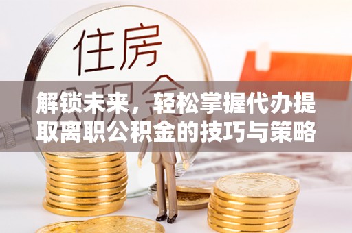 鲅鱼圈解锁未来，轻松掌握代办提取离职公积金的技巧与策略