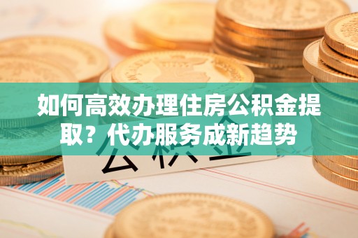 鲅鱼圈如何高效办理住房公积金提取？代办服务成新趋势