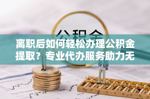 鲅鱼圈离职后如何轻松办理公积金提取？专业代办服务助力无忧