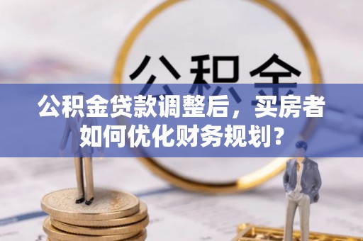 鲅鱼圈公积金贷款调整后，买房者如何优化财务规划？