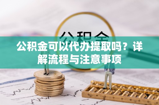 鲅鱼圈公积金可以代办提取吗？详解流程与注意事项