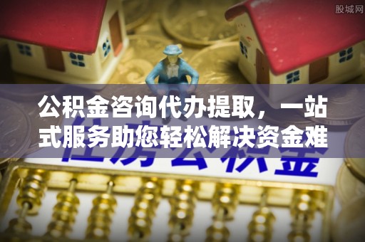 鲅鱼圈公积金咨询代办提取，一站式服务助您轻松解决资金难题