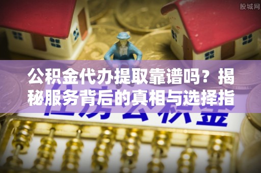 鲅鱼圈公积金代办提取靠谱吗？揭秘服务背后的真相与选择指南