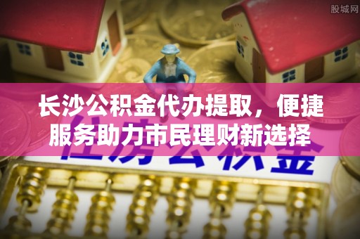 鲅鱼圈长沙公积金代办提取，便捷服务助力市民理财新选择