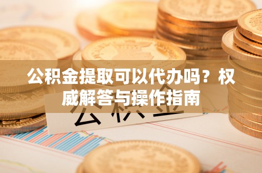 鲅鱼圈公积金提取可以代办吗？权威解答与操作指南