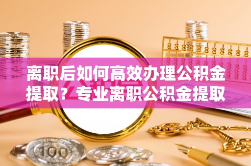 鲅鱼圈离职后如何高效办理公积金提取？专业离职公积金提取代办服务指南