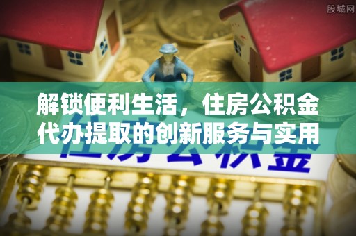 鲅鱼圈解锁便利生活，住房公积金代办提取的创新服务与实用指南
