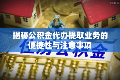 鲅鱼圈揭秘公积金代办提取业务的便捷性与注意事项