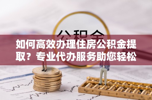 鲅鱼圈如何高效办理住房公积金提取？专业代办服务助您轻松解决难题