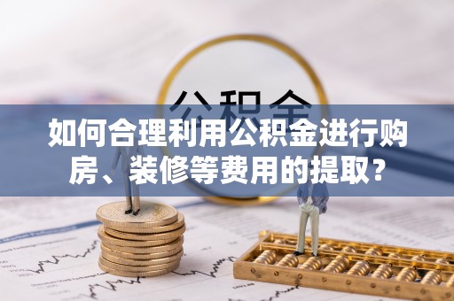 鲅鱼圈如何合理利用公积金进行购房、装修等费用的提取？