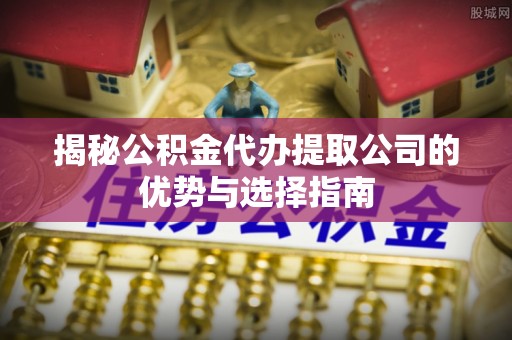 鲅鱼圈揭秘公积金代办提取公司的优势与选择指南