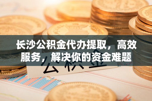 鲅鱼圈长沙公积金代办提取，高效服务，解决你的资金难题