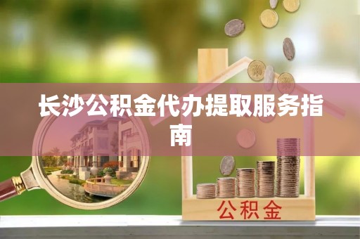 鲅鱼圈长沙公积金代办提取服务指南