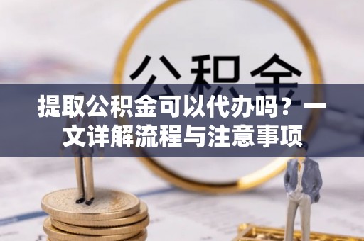 鲅鱼圈提取公积金可以代办吗？一文详解流程与注意事项