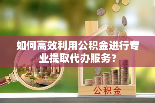 鲅鱼圈如何高效利用公积金进行专业提取代办服务？