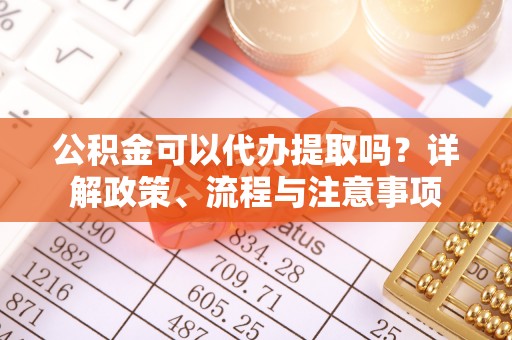 鲅鱼圈公积金可以代办提取吗？详解政策、流程与注意事项