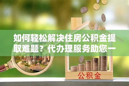 鲅鱼圈如何轻松解决住房公积金提取难题？代办理服务助您一臂之力